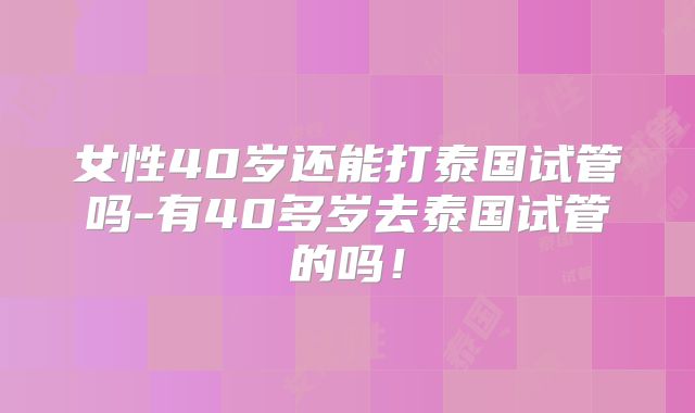 女性40岁还能打泰国试管吗-有40多岁去泰国试管的吗！