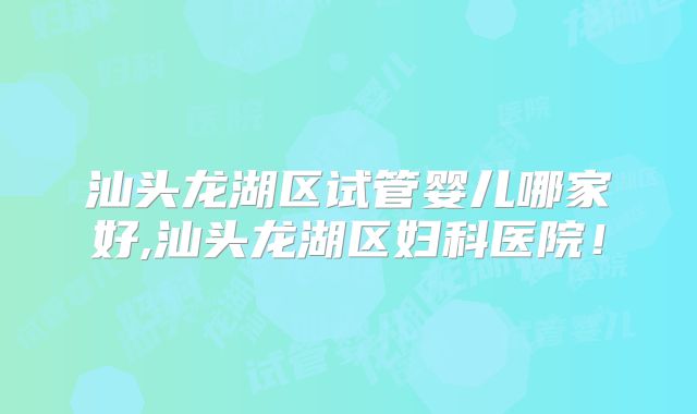汕头龙湖区试管婴儿哪家好,汕头龙湖区妇科医院！