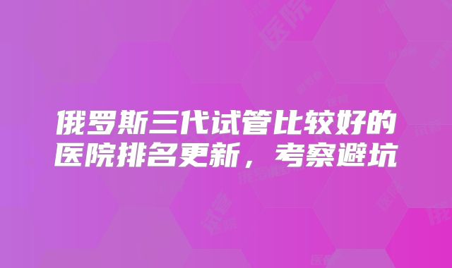 俄罗斯三代试管比较好的医院排名更新,考察避坑