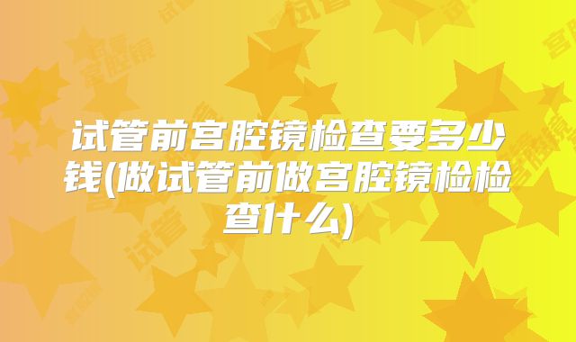 试管前宫腔镜检查要多少钱(做试管前做宫腔镜检检查什么)