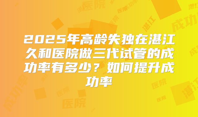 2025年高龄失独在湛江久和医院做三代试管的成功率有多少?如何提升成功率