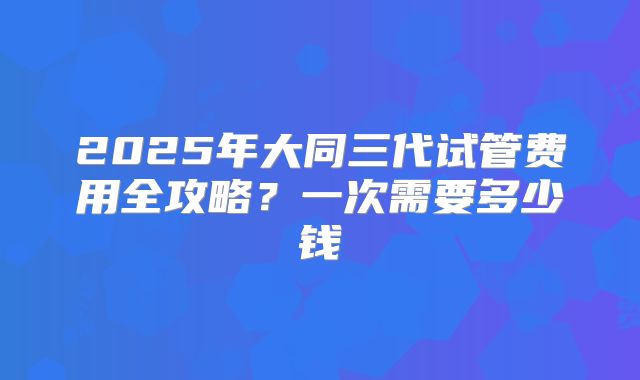 2025年大同三代试管费用全攻略？一次需要多少钱
