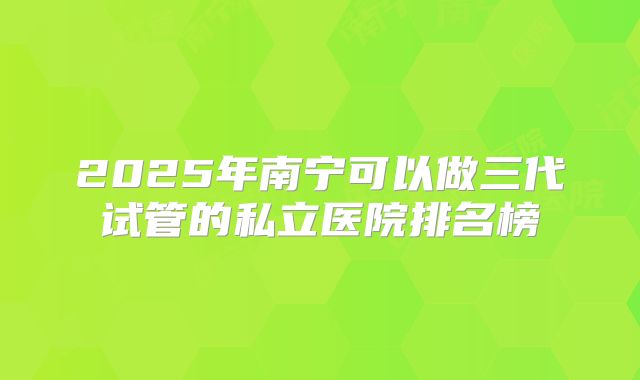 2025年南宁可以做三代试管的私立医院排名榜