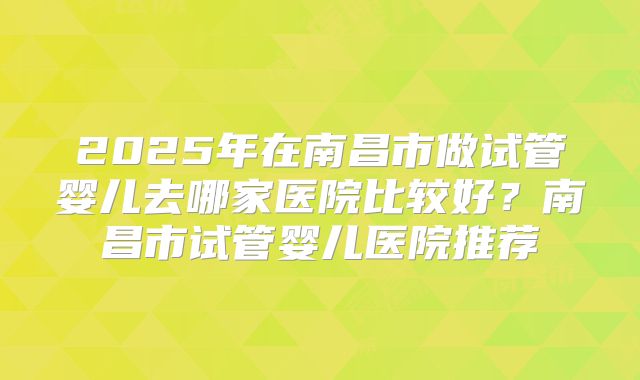 2025年在南昌市做试管婴儿去哪家医院比较好?南昌市试管婴儿医院推荐