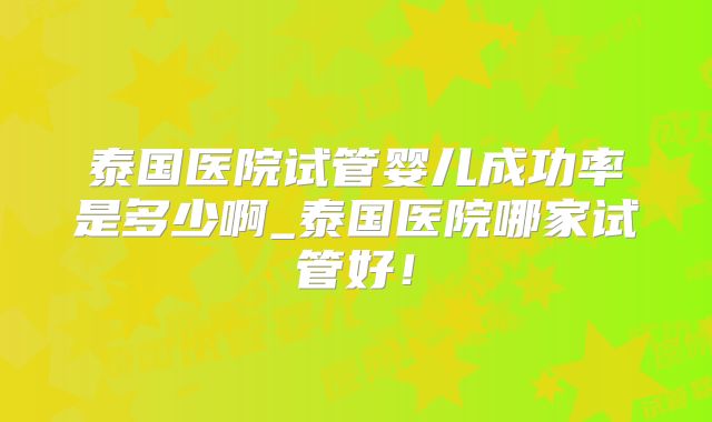 泰国医院试管婴儿成功率是多少啊_泰国医院哪家试管好！