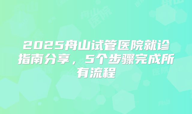 2025舟山试管医院就诊指南分享，5个步骤完成所有流程
