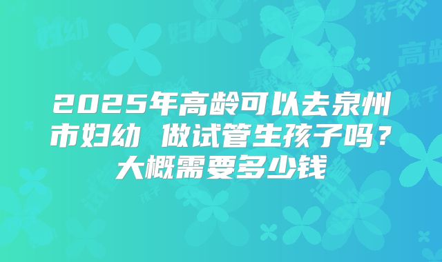 2025年高龄可以去泉州市妇幼 做试管生孩子吗?大概需要多少钱