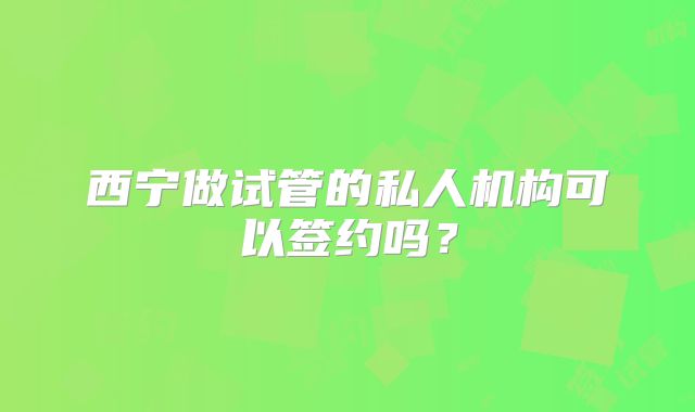 西宁做试管的私人机构可以签约吗？