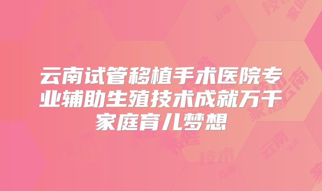 云南试管移植手术医院专业辅助生殖技术成就万千家庭育儿梦想