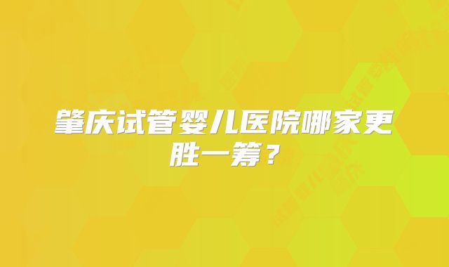 肇庆试管婴儿医院哪家更胜一筹?