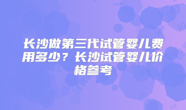 长沙做第三代试管婴儿费用多少？长沙试管婴儿价格参考