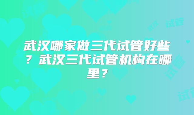 武汉哪家做三代试管好些？武汉三代试管机构在哪里？