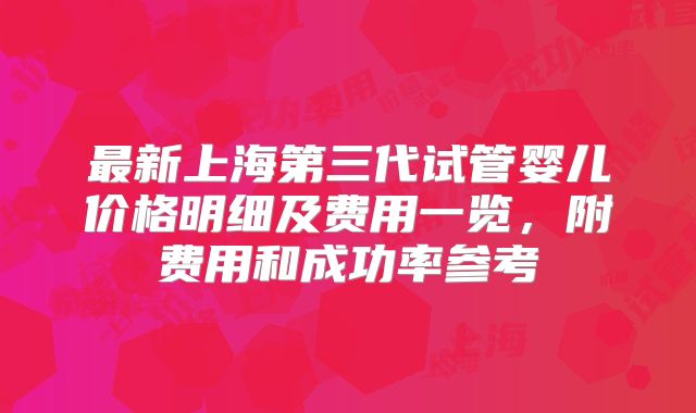 最新上海第三代试管婴儿价格明细及费用一览,附费用和成功率参考