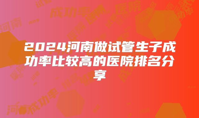 2024河南做试管生子成功率比较高的医院排名分享