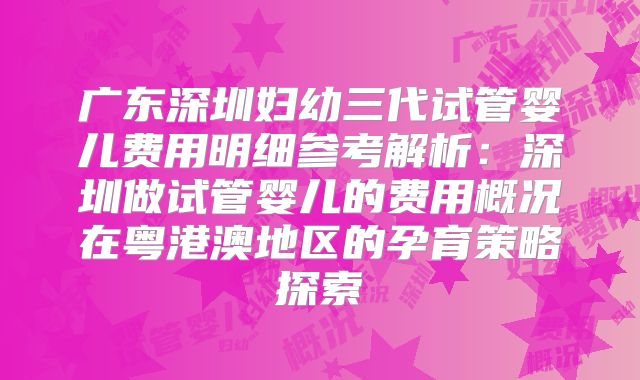 广东深圳妇幼三代试管婴儿费用明细参考解析：深圳做试管婴儿的费用概况在粤港澳地区的孕育策略探索