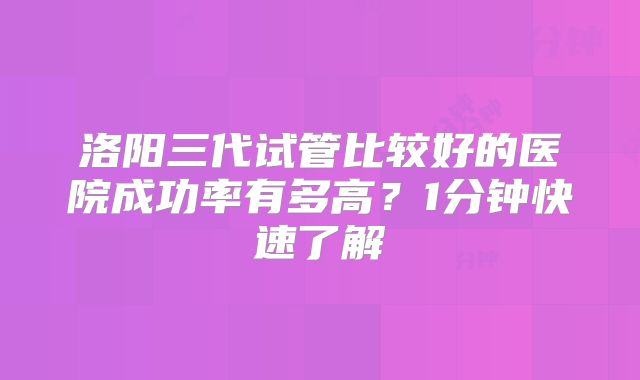 洛阳三代试管比较好的医院成功率有多高？1分钟快速了解