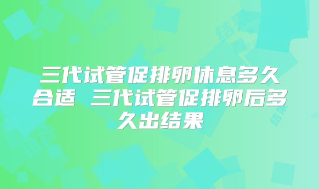 三代试管促排卵休息多久合适 三代试管促排卵后多久出结果