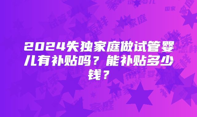 2024失独家庭做试管婴儿有补贴吗？能补贴多少钱？