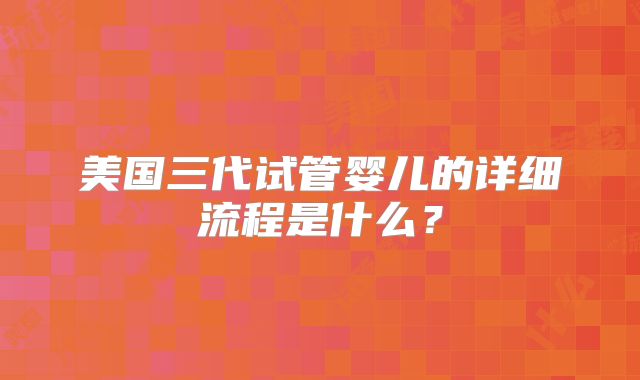 美国三代试管婴儿的详细流程是什么？