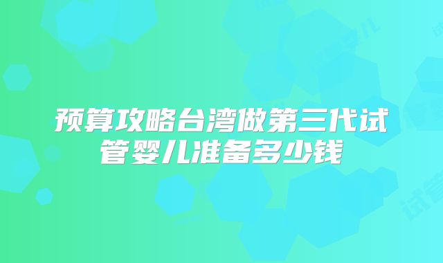 预算攻略台湾做第三代试管婴儿准备多少钱