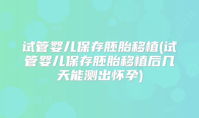 试管婴儿保存胚胎移植(试管婴儿保存胚胎移植后几天能测出怀孕)