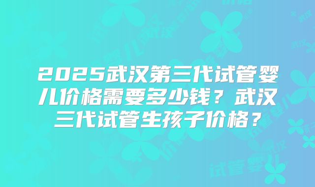 2025武汉第三代试管婴儿价格需要多少钱？武汉三代试管生孩子价格？