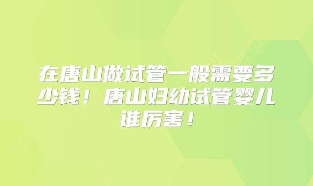 在唐山做试管一般需要多少钱！唐山妇幼试管婴儿谁厉害！