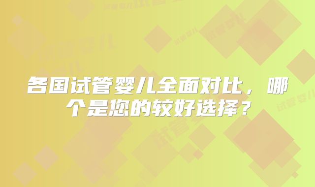 各国试管婴儿全面对比,哪个是您的较好选择?