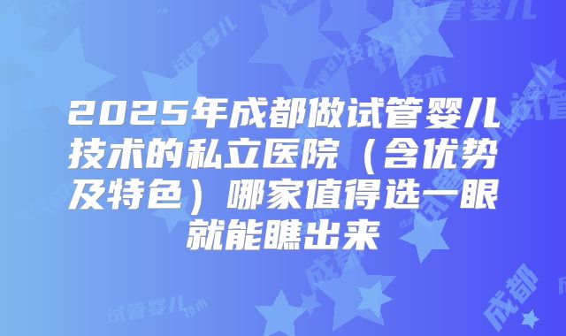 2025年成都做试管婴儿技术的私立医院（含优势及特色）哪家值得选一眼就能瞧出来