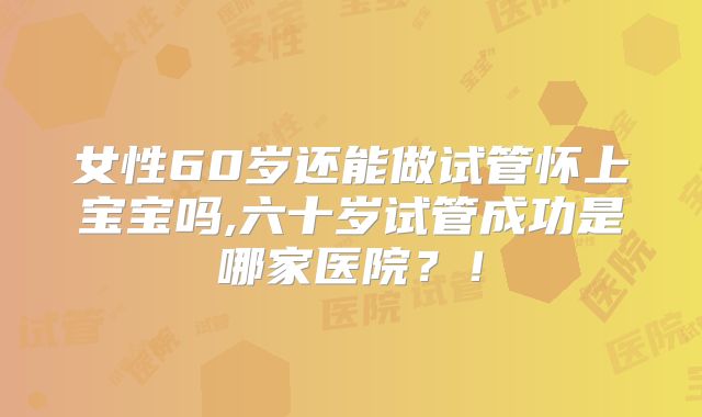 女性60岁还能做试管怀上宝宝吗,六十岁试管成功是哪家医院？！