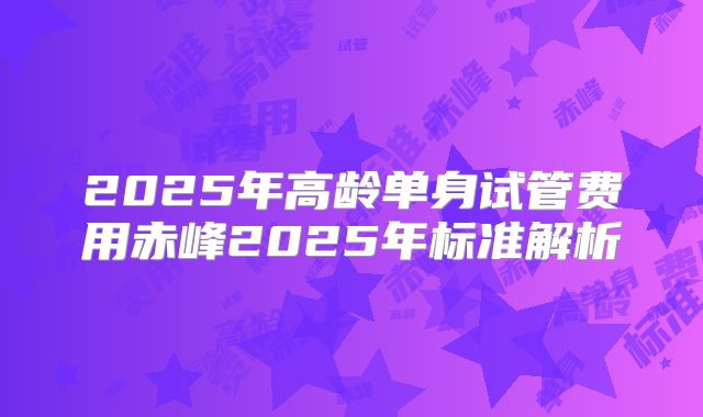 2025年高龄单身试管费用赤峰2025年标准解析