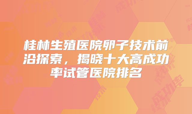 桂林生殖医院卵子技术前沿探索,揭晓十大高成功率试管医院排名