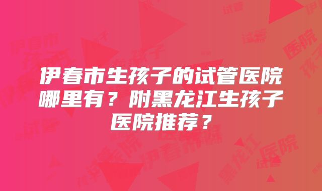 伊春市生孩子的试管医院哪里有？附黑龙江生孩子医院推荐？