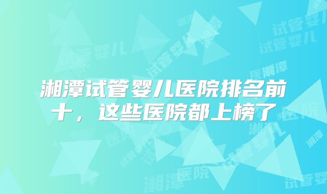 湘潭试管婴儿医院排名前十，这些医院都上榜了