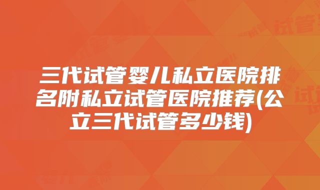三代试管婴儿私立医院排名附私立试管医院推荐(公立三代试管多少钱)