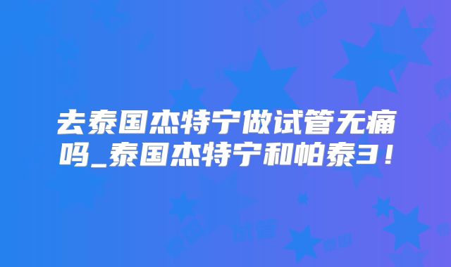 去泰国杰特宁做试管无痛吗_泰国杰特宁和帕泰3！