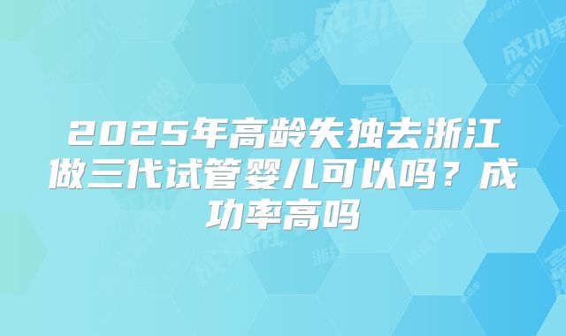 2025年高龄失独去浙江做三代试管婴儿可以吗?成功率高吗