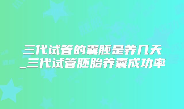 三代试管的囊胚是养几天_三代试管胚胎养囊成功率