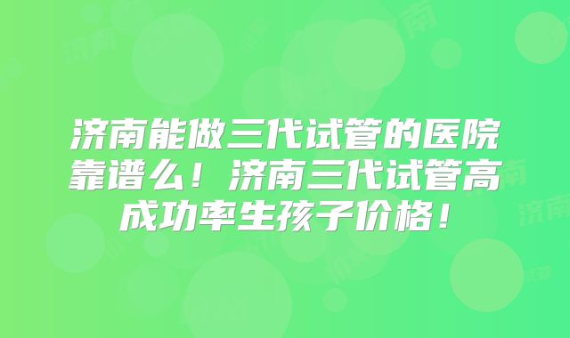 济南能做三代试管的医院靠谱么！济南三代试管高成功率生孩子价格！