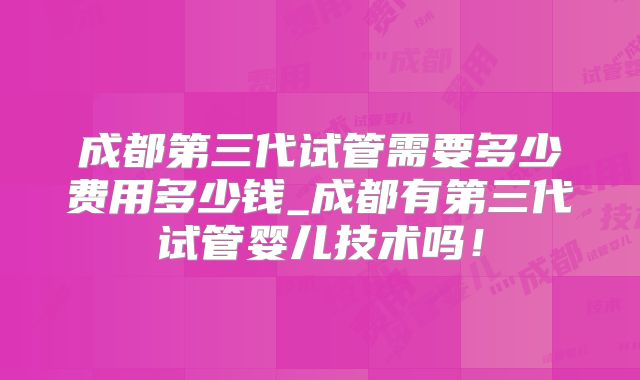 成都第三代试管需要多少费用多少钱_成都有第三代试管婴儿技术吗！