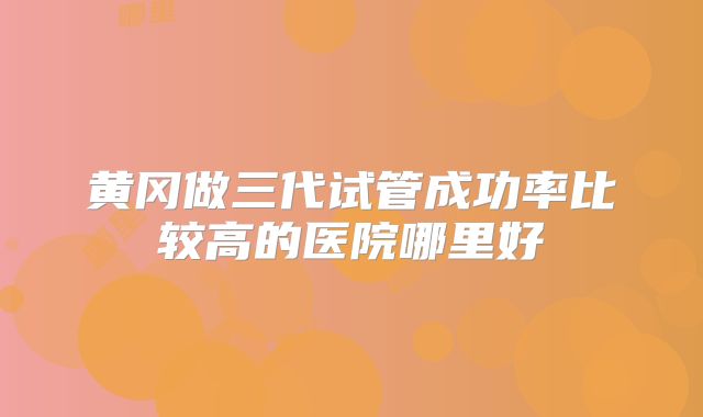 黄冈做三代试管成功率比较高的医院哪里好