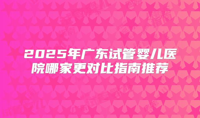 2025年广东试管婴儿医院哪家更对比指南推荐