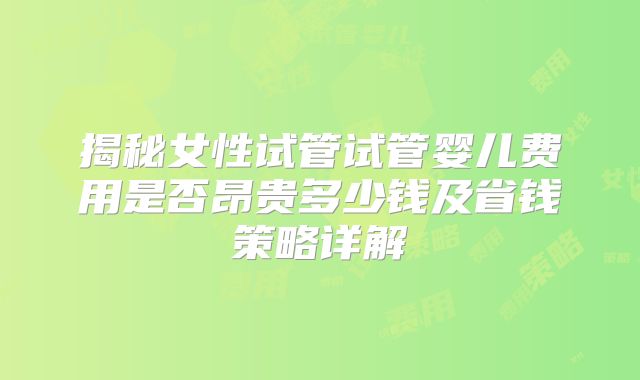 揭秘女性试管试管婴儿费用是否昂贵多少钱及省钱策略详解