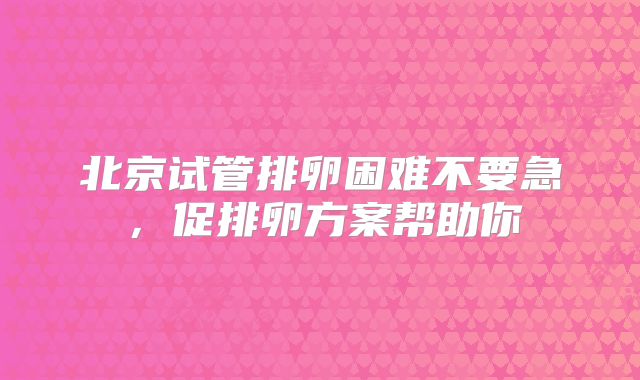 北京试管排卵困难不要急，促排卵方案帮助你