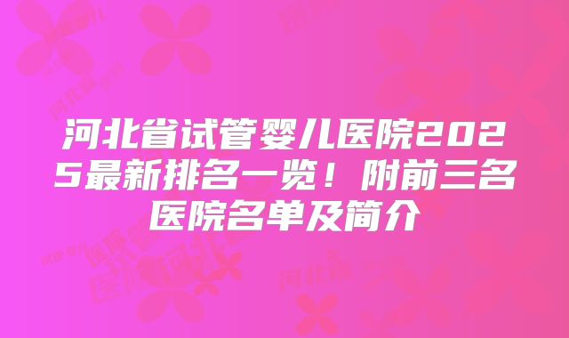 河北省试管婴儿医院2025最新排名一览!附前三名医院名单及简介