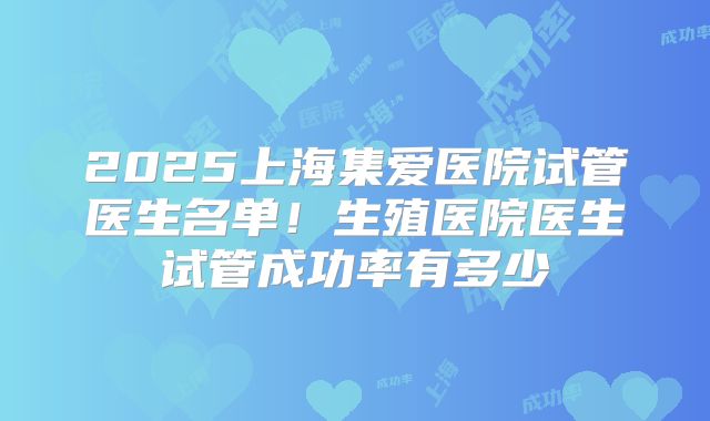 2025上海集爱医院试管医生名单！生殖医院医生试管成功率有多少