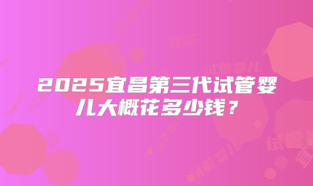 2025宜昌第三代试管婴儿大概花多少钱？