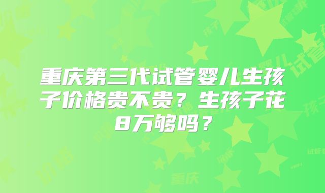 重庆第三代试管婴儿生孩子价格贵不贵？生孩子花8万够吗？