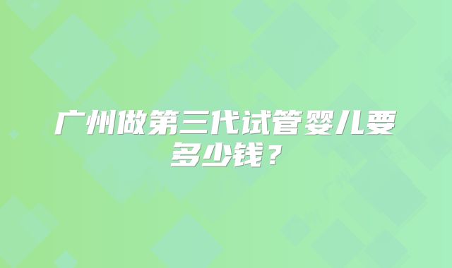 广州做第三代试管婴儿要多少钱?