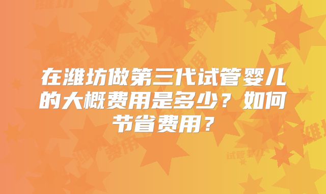 在潍坊做第三代试管婴儿的大概费用是多少?如何节省费用?